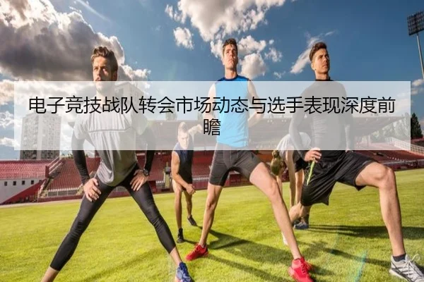 电子竞技战队转会市场动态与选手表现深度前瞻